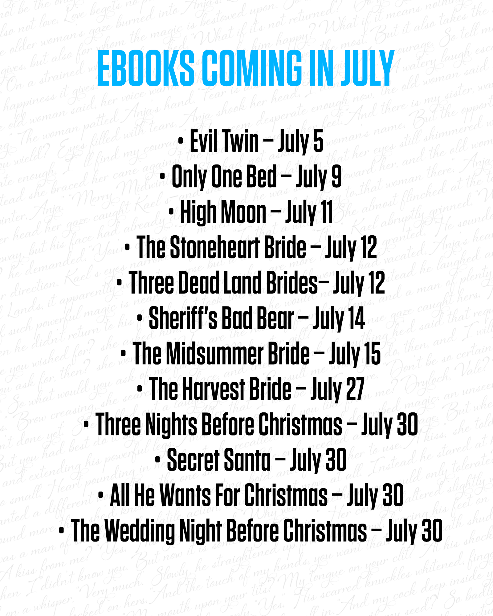 Ebooks coming to the store in July Evil Twin – July 5 Only One Bed – July 9 High Moon – July 11 The Stoneheart Bride – July 12 Three Dead Land Brides– July 12 Sheriff’s Bad Bear – July 14 The Midsummer Bride – July 15 The Harvest Bride – July 27 Three Nights Before Christmas – July 30 Secret Santa – July 30 All He Wants For Christmas – July 30 The Wedding Night Before Christmas – July 30